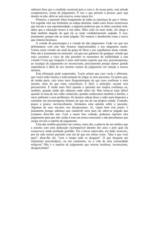 sabemos bem que a condição essencial para a cura é, de nossa parte, esta atitude
compreensiva, isenta de julgamento. É isto o que permite à pessoa, quer seja
doente ou não, abrir-se sem reserva, como nunca fez.
     Primeiro, o paciente falou longamente de todas as injustiças de que é vítima.
Em seguida vêm aos borbotões as culpas doentias, todos estes freios misteriosos
que travam a sua espontaneidade, a angústia poderosa que os tabus suscitam nele,
tabus que a educação trouxe à sua alma. Mais cedo ou mais tarde, ele chega a
falar também daquilo do qual ele se sente verdadeiramente culpado. E isso,
justamente, porque não se sente julgado. Ele renasce e desabrocha como a noiva
que citamos há pouco.
     A virtude da psicoterapia é a virtude do não julgamento. Cada vez que nos
defrontamos com este fato ficamos impressionados e nos alegramos muito.
Vemos nesta virtude um sinal da graça de Deus e nos orgulhamos desta virtude.
Mas não é justamente no momento em que nos gabamos de qualquer virtude que
mais corremos o risco de não perceber os momentos de infidelidade a esta
virtude? Creio que ninguém é mais sutil-mente exposto que nós, psicoterapeutas,
ao recalque do julgamento no inconsciente, precisamente porque damos grande
importância à idéia de nos mostrar isentos de julgamento em relação a nossos
doentes.
     Esta afirmação pode surpreender. Vocês acham que com vocês é diferente,
que vocês estão imunes a toda tentação de julgar os seus pacientes. Eu penso que,
de minha parte, caio nisso mais frequentemente do que ouso confessar a mim
mesmo, mais do que tomo consciência. É fácil, a princípio, escutar sem
preconceitos. É ainda mais fácil quando o paciente nos inspira confiança ou,
também, quando ainda não sabemos nada sobre ele. Mas torna-se mais difícil
quando se trata de um velho conhecido, quando conhecemos também a família, o
meio ambiente e seus problemas. Os doentes sabem disso e estão mais dispostos a
consultar um psicoterapeuta distante do que um de sua própria cidade. Contudo,
pouco a pouco, inevitavelmente, formamos uma opinião sobre o paciente.
Algumas de suas rea-ções nos decepcionam. Aí, vejam bem este ponto: é
justamente porque sabemos que catástrofe seria para ele saber-se julgado que
evitamos dizer-lhe isto. Com a maior boa vontade, podemos reprimir este
julgamento para que não venha à tona em nosso consciente e não percebamos que
surgiu em nós o espírito de julgamento.
     Uma das minhas pacientes me contou, outro dia, a palavra de um médico que
a assistiu com uma dedicação incomparável durante dez anos e pelo qual ela
conservava ainda profunda gratidão. Ela o havia reprovado, em dado momento,
por ter sido menos paciente com ela do que em outras vezes. "Que é que você
quer", disse-lhe ele, "com o tempo tudo se desgasta". O que desgasta um
tratamento psicoterápico, ou um casamento, ou a vida de uma comunidade
religiosa? Não é o espírito de julgamento que retorna insidioso, inconsciente,
desapercebido?
 