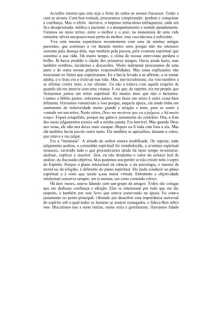 Acredito mesmo que esta seja a fonte de todos os nossos fracassos. Então a
cura se arrasta. Com boa vontade, procuramos compreender, perdoar e conquistar
a confiança. Mas o efeito decisivo, o impulso miraculoso enfraqueceu; cada um
fica decepcionado, médico e paciente, e o desapontamento é sentido pesadamente.
Ficamos no meio termo, entre o melhor e o pior, na monotonia de uma vida
rotineira; talvez um pouco mais perto do melhor, mas isso não nos é suficiente.
     Tive esta mesma experiência recentemente com uma de minhas antigas
pacientes, que continuei a ver durante muitos anos porque não me interesso
somente pela doença dela, mas também pela pessoa, pela aventura espiritual que
constitui a sua vida. Há muito tempo, o clima de nossas entrevistas perdera o
brilho. Já havia perdido o clarão dos primeiros tempos. Havia ainda luzes, mas
também sombras, incidentes e discussões. Muito lealmente procuramos de uma
parte e de outra nossas próprias responsabilidades. Mas estas explicações não
trouxeram os frutos que esperávamos. Eu a havia levado a se afirmar, a se tornar
adulta, e o fruto era o êxito de sua vida. Mas, inevitavelmente, ela veio também a
se afirmar contra mim, a me ofender. Eu não a tratava com aquele respeito de
quando ela me parecia com uma criança. E eis que, de repente, ela me propôs que
fizéssemos juntos um retiro espiritual. Há muitos anos que não o fazíamos.
Líamos a Bíblia juntos, orávamos juntos, mas fazer um retiro é outra coisa bem
diferente. Havíamos renunciado a isso porque, naquela época, ela ainda tinha um
sentimento de inferioridade muito grande e relação a mim, para se sentir à
vontade em um retiro. Neste retiro, Deus me mostrou que eu a julgava, e há muito
tempo. Fiquei estupefato, porque me gabava justamente do contrário. Ora, a lista
dos meus julgamentos crescia sob a minha caneta. Era horrível. Mas quando Deus
nos toma, ele não nos deixa mais escapar. Depois eu li toda esta lista a ela. Mas
ela também havia escrito outro tanto. Ela também se apercebeu, durante o retiro,
que estava a me julgar.
     Era a "metanóia". A atitude de ambos estava modificada. De repente, todo
julgamento acabou, a comunhão espiritual foi restabelecida, a aventura espiritual
renasceu, varrendo tudo o que procurávamos desde há tanto tempo inventariar,
analisar, explicar e resolver. Sim, eu não desdenho o valor do esforço leal da
análise, da discussão objetiva. Mas podemos nos perder se não existir nela o sopro
do Espírito. Porque o plano intelectual da ciência .e da psicologia, e mesmo da
moral ou da religião, é diferente do plano espiritual. Ele pode conduzir ao plano
espiritual e é nisto que reside a,sua maior virtude. Entretanto a objetividade
intelectual conserva sempre, em si mesma, um certo conteúdo crítico.
     Há dois meses, estava falando com um grupo de amigos. Todos são colegas
que me dedicam confiança e afeição. Eles se interessam por tudo que me diz
respeito, e também por este livro que estava escrevendo na época. Eu estava
justamente no ponto principal, vibrando por descobrir esta importância universal
do espírito sob o qual todos os homens se sentem esmagados, e falava-lhes sobre
isso. Discutimos isto a noite inteira, muito séria e gentilmente. Havíamos falado
 