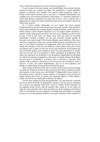 com o melhor dos sentimentos, mas havia sido uma discussão.
     O que era para mim uma emoção, uma sensibilidade, uma intuição confusa,
tornava-se agora um conjunto de idéias, de proposições a serem debatidas.
Quando se descobre uma verdade viva, custa-se muito exprimi-la. Todos os
artistas sofrem deste contraste entre a sua obra e a realidade infinitamente mais
complexa que eles haviam pressentido interiormente. A exposição intelectual é
muito mais abstraía, impessoal. Em uma obra de arte, o que é exposto para o
julgamento dos outros tem raízes profundas na pessoa do seu criador e deixa uma
ferida muito sensível.
     Já vi muitos artistas bloqueados na sua criação por terem exposto
prematuramente a sua obra antes mesmo que ela tivesse tomado corpo definitivo.
Parece uma fotografia que se apaga quando é tirada da câmara escura antes que o
banho fixador a tenha tornado insensível à luz. Os elogios podem esterilizar o
impulso criador tanto quanto as críticas. Isto prova que o bloqueio se deve ao fato
de que a obra é tida como um objeto, uma coisa que pode ser discutida,
classificada, rotulada e julgada. Foi isto que aconteceu comigo quando da
discussão com meus amigos. Eles fizeram objeções muito judiciosas. Eles disse-
ram que eu generalizo muito, que se pode ajudar pessoas mos-trando-lhes seus
erros e suas faltas, formulando um julgamento sobre elas, desde que seja na
melhor das intenções e não em uma atitude de crítica. Quanto mais amor se tem
por alguém, mais se pode e se deve ser severo com esta pessoa, de tal maneira que
esta severidade apareça como medida de amor. Eu estava plenamente de acordo.
Não era isso que visava ao denunciar o efeito esmagador do julgamento. Mas,
então, nós estávamos nas definições e nos dicionários, empenhados em distinguir
os critérios do espírito de julgamento. Estávamos no mundo abstraio da dialética,
das teses que se confrontam e se refutam, não na vida que se comunica. Meu
espírito criativo murchou. Passaram-se dois meses para que eu pudesse voltar a
escrever. É certo, tive outros impedimentos, mas eu os teria superado, sem
dúvida, se minha chama tivesse permanecido bastante acesa.
     Meus amigos poderiam pensar que sou muito sensível, pois estavam tentando
me ajudar ao mostrar as lacunas no que eu queria expor. Mas eu poderia ter minha
atual posição se não tivesse essa sensibilidade? Compreenderia meus doentes se
me sentisse menos vulnerável, menos exposto a um bloqueio como esse que me
atingiu durante dois meses, só porque uma discussão objetiva e sábia mudou a
ênfase, do domínio do coração para o domínio das idéias?
     Um dos meus amigos me disse mui gentilmente: "Se você sente tão vivamente
assim este efeito destruidor do julgamento, é porque você tem um juiz impiedoso
em si mesmo, um superego muito forte". Certo, é verdade. Prefiro entretanto ter
um superego muito severo a não ter nenhum. Mas, vejam lá, eu me coloco no
lugar dos meus pacientes. Ouvir dizer que tudo vem de um superego muito forte é
sentir-se classificado em uma categoria. Um diagnóstico psicológico, na medida
em que ele é necessariamente analítico e um pouco impessoal, pode também ser
 