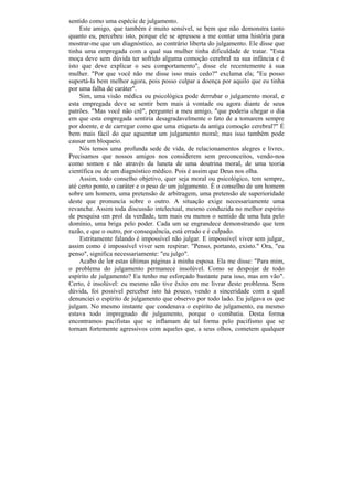 sentido como uma espécie de julgamento.
    Este amigo, que também é muito sensível, se bem que não demonstra tanto
quanto eu, percebeu isto, porque ele se apressou a me contar uma história para
mostrar-me que um diagnóstico, ao contrário liberta do julgamento. Ele disse que
tinha uma empregada com a qual sua mulher tinha dificuldade de tratar. "Esta
moça deve sem dúvida ter sofrido alguma comoção cerebral na sua infância e é
isto que deve explicar o seu comportamento", disse ele recentemente à sua
mulher. "Por que você não me disse isso mais cedo?" exclama ela; "Eu posso
suportá-la bem melhor agora, pois posso culpar a doença por aquilo que eu tinha
por uma falha de caráter".
    Sim, uma visão médica ou psicológica pode derrubar o julgamento moral, e
esta empregada deve se sentir bem mais à vontade ou agora diante de seus
patrões. "Mas você não crê", perguntei a meu amigo, "que poderia chegar o dia
em que esta empregada sentiria desagradavelmente o fato de a tomarem sempre
por doente, e de carregar como que uma etiqueta da antiga comoção cerebral?" É
bem mais fácil do que aguentar um julgamento moral; mas isso também pode
causar um bloqueio.
    Nós temos uma profunda sede de vida, de relacionamentos alegres e livres.
Precisamos que nossos amigos nos considerem sem preconceitos, vendo-nos
como somos e não através da luneta de uma doutrina moral, de uma teoria
científica ou de um diagnóstico médico. Pois é assim que Deus nos olha.
    Assim, todo conselho objetivo, quer seja moral ou psicológico, tem sempre,
até certo ponto, o caráter e o peso de um julgamento. É o conselho de um homem
sobre um homem, uma pretensão de arbitragem, uma pretensão de superioridade
deste que pronuncia sobre o outro. A situação exige necessariamente uma
revanche. Assim toda discussão intelectual, mesmo conduzida no melhor espírito
de pesquisa em prol da verdade, tem mais ou menos o sentido de uma luta pelo
domínio, uma briga pelo poder. Cada um se engrandece demonstrando que tem
razão, e que o outro, por consequência, está errado e é culpado.
    Estritamente falando é impossível não julgar. E impossível viver sem julgar,
assim como é impossível viver sem respirar. "Penso, portanto, existo." Ora, "eu
penso", significa necessariamente: "eu julgo".
    Acabo de ler estas últimas páginas à minha esposa. Ela me disse: "Para mim,
o problema do julgamento permanece insolúvel. Como se despojar de todo
espírito de julgamento? Eu tenho me esforçado bastante para isso, mas em vão".
Certo, é insolúvel: eu mesmo não tive êxito em me livrar deste problema. Sem
dúvida, foi possível perceber isto há pouco, vendo a sinceridade com a qual
denunciei o espírito de julgamento que observo por todo lado. Eu julgava os que
julgam. No mesmo instante que condenava o espírito de julgamento, eu mesmo
estava todo impregnado de julgamento, porque o combatia. Desta forma
encontramos pacifistas que se inflamam de tal forma pelo pacifismo que se
tornam fortemente agressivos com aqueles que, a seus olhos, cometem qualquer
 