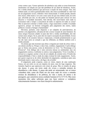 crime contra a paz. Vemos apóstolos da tolerância cujo ardor os torna fortemente
intolerantes cm relação aos que não partilham de seu ideal de tolerância. Assim,
foi a minha atitude polémica que provocou a reação de meus amigos. Sim, eles
tinham razão, eu estava generalizando muito, não estava acreditando no valor real
de um julgamento severo, refletido e bem intencionado. E minha parada, durante
dois meses, tinha muito a ver com o meu senso de que eles tinham razão, de sorte
que, advertido por eles, eu não podia ser bastante parcial para colocar em meu
discurso a vivacidade necessária. Sem dúvida, não escrevíamos mais nada se
tivéssemos todo o tempo a consciência de todos os aspectos de todas as coisas!
Mas só precisava retomar a minha caneta, e logo reencontrei a minha vivacidade
agressiva, porque via homens esmagados pelo julgamento dos outros, males
políticos e sociais a fustigar a humanidade!
     Devemos, portanto, estar dispostos a ser culpados de parti-darismos, de
paixões e de julgamentos, sob pena de trair a nossa vocação de seres humanos. Se
meus amigos ficassem calados só para não ferir a minha sensibilidade, eles não
seriam meus amigos. Se eu, para não me expor à acusação de parcialidade, tivesse
lhes falado só de assuntos inócuos e impessoais, evitando prudentemente os que
me são mais caros ao coração e que me inflamam, eu faltaria também com a
minha amizade.
     Os artistas que não mostram suas obras a ninguém por medo da crítica vêem o
seu talento atrofiar-se. Porque a vida é luta, combate, engajamento. E pelo diálogo
que se forma uma pessoa, como já demonstrei no livro: "Le Personnage et la
Person-ne". Este diálogo não é uma conversa inócua ou sentimental, mas um
engajamento custoso, é enfrentar os outros e seus julgamentos. Viver é escolher, é
arriscar-se a enganar, aceitar o risco de ser culpado, de cometer erros. O medo das
responsabilidades é bem o medo da culpa eventual de todo engajamento. Assim,
por querer esquivar-se do efeito destruidor do julgamento, caminha-se para uma
destruição maior e mais certa, a da fuga e da covardia!
     O julgamento pode evaporar, como já vimos, depois de uma explicação
franca, em um retiro ou em um impulso de amor, mas ele logo reaparece. São
instantes fugitivos que aparecem com sinais de graça. Mas os estados de graça
não duram. A graça um texto onde ele evoca a estranha mistura de
abundância e não duram. A graça não pode ser armazenada; nós só temos
vislumbres dela, como diz Paulo em um texto onde ele evoca a estranha
mistura de abundância e de pobreza, de vida e morte, do eterno e do
passageiro, que caracteriza nossa condição humana (2 Co 4:7-5:5). Mas esses
momentos têm sabor suficiente para nos fazer entrever o verdadeiro
relacionamento humano e nos fazer desejá-lo ardentemente.
 