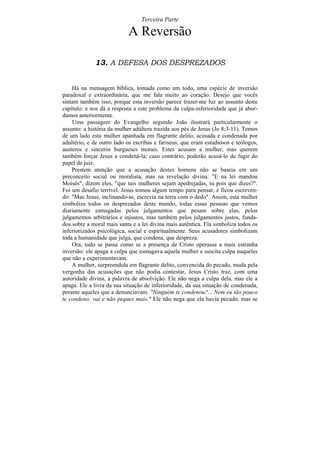 Terceira Parte

                           A Reversão

             13. A DEFESA DOS DESPREZADOS


    Há na mensagem bíblica, tomada como um todo, uma espécie de inversão
paradoxal e extraordinária, que me fala muito ao coração. Desejo que vocês
sintam também isso, porque esta inversão parece trazer-me luz ao assunto deste
capítulo: e nos dá a resposta a este problema da culpa-inferioridade que já abor-
damos anteriormente.
    Uma passagem do Evangelho segundo João ilustrará particularmente o
assunto: a história da mulher adúltera trazida aos pés de Jesus (Jo 8:3-11). Temos
de um lado esta mulher apanhada em flagrante delito, acusada e condenada por
adultério, e de outro lado os escribas e fariseus, que eram estudiosos e teólogos,
austeros e sinceros burgueses morais. Estes acusam a mulher, mas querem
também forçar Jesus a condená-la; caso contrário, poderão acusá-lo de fugir do
papel de juiz.
    Prestem atenção que a acusação destes homens não se baseia em um
preconceito social ou moralista, mas na revelação divina: "E na lei mandou
Moisés", dizem eles, "que tais mulheres sejam apedrejadas, tu pois que dizes?".
Foi um desafio terrível. Jesus tomou algum tempo para pensar, e ficou escreven-
do: "Mas Jesus, inclinando-se, escrevia na terra com o dedo". Assim, esta mulher
simboliza todos os desprezados deste mundo, todas essas pessoas que vemos
diariamente esmagadas pelos julgamentos que pesam sobre elas, pelos
julgamentos arbitrários e injustos, mas também pelos julgamentos justos, funda-
dos sobre a moral mais santa e a lei divina mais autêntica. Ela simboliza todos os
inferiorizados psicológica, social e espiritualmente. Seus acusadores simbolizam
toda a humanidade que julga, que condena, que despreza.
    Ora, tudo se passa como se a presença de Cristo operasse a mais estranha
inversão: ele apaga a culpa que esmagava aquela mulher e suscita culpa naqueles
que não a experimentavam.
    A mulher, surpreendida em flagrante delito, convencida do pecado, muda pela
vergonha das acusações que não podia contestar, Jesus Cristo traz, com uma
autoridade divina, a palavra de absolvição. Ele não nega a culpa dela, mas ele a
apaga. Ele a livra da sua situação de inferioridade, da sua situação de condenada,
perante aqueles que a denunciavam. "Ninguém te condenou?... Nem eu tão pouco
te condeno; vai e não peques mais." Ele não nega que ela havia pecado, mas se
 