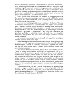 recusa a pronunciar a condenação. Anteriormente, aos acusadores desta mulher,
Jesus havia dito uma outra palavra, adequada para revelar-lhes sua própria culpa
recalcada: "Aquele que dentre vós estiver sem pecado, seja o primeiro que lhe
atire pedra". E, um a um, eles se retiraram. Não há, pois, diante de Jesus, duas
categorias humanas, os culpados e os justos; só há culpados: a mulher, a quem
Jesus trouxe o perdão de Deus, e os homens que poderiam recebê-lo, por sua vez,
porque eles reconheceram a sua culpa re-tirando-se dali.
    Esta é então a grande inversão que esta passagem da mulher adúltera traz à
luz de maneira surpreendente, mas que se encontra em toda a Bíblia. Em termos
psicológicos, nós podemos formulá-lo assim: Deus apaga a culpa consciente, mas
torna consciente a culpa reprimida.
    Com base nas considerações filosóficas e clínicas, o Dr. Sa-rano35 formula
exatamente a mesma conclusão: "Não há somente uma culpa a curar, mas uma
outra a suscitar e recuperar". Porém eu simplifico demais as coisas apresentando,
à vista desta passagem, um contraste tocante entre a acusada e os seus acusadores.
Na realidade, todos somos, não alternadamente, mas ao mesmo tempo, acusados e
acusadores, condenados e condena-dores. Bem antes das descobertas da
psicologia profunda, os psiquiatras tinham observado que os perseguidos
tornavam-se perseguidores. Nós somos acusadores porque acusados e acusados
porque acusadores.
    Apresentar somente a graça é amputar a metade do Evangelho. A graça é para
a mulher que treme diante de sua culpa.
    Mas seus acusadores poderão partilhar da graça somente se redescobrirem por
si mesmos o peso da culpa. Apresentar, pelo contrário, só a severidade de Deus, é
também amputar a verdade do Evangelho. Jesus suscita a culpa não para conde-
nar, mas para salvar, porque a graça é dada a quem se humilha, a quem toma
consciência de sua culpa.
    Jesus mesmo formula esta inversão paradoxal das coisas nestas palavras:
"Assim os últimos serão primeiros, e os primeiros serão últimos" (Mt 20:16).
Quantas vezes não pensei nisso quando um homem soluçava no meu gabinete
exprimindo sua decepção consigo mesmo, suas faltas, seus erros, seu desespero,
seu sentimento de inferioridade. Ele está mais próximo do Reino de Deus do que
eu que o escuto; e eu me aproximo do Reino, como também deste homem, na
medida em que me reconheço também culpado, também impotente, também
inferior e também desprezado como ele. Só assim posso ajudá-lo, porque assim
estou livre de todo espírito de julgamento, estou como ele: arrependido e à espera
da graça.
    Vemos esta inversão em toda a Bíblia. Deus escolhe um assassino para
conduzir o seu povo e enfrentar vitoriosamente o Faraó do Egito (Ex 3:10). Um
assassino, Moisés, que teve que fugir para o exílio para escapar à reprovação
social e à justiça do Faraó (Ex 2:13-15); é também um tímido, que não tem a pa-
lavra fácil e que duvida de si mesmo (Êx 4:10).
 
