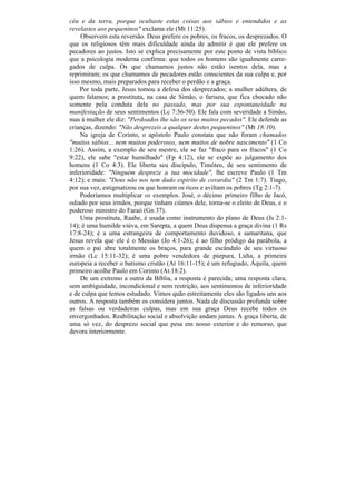 céu e da terra, porque ocultaste estas coisas aos sábios e entendidos e as
revelastes aos pequeninos" exclama ele (Mt 11:25).
    Observem esta reversão. Deus prefere os pobres, os fracos, os desprezados. O
que os religiosos têm mais dificuldade ainda de admitir é que ele prefere os
pecadores ao justos. Isto se explica precisamente por este ponto de vista bíblico
que a psicologia moderna confirma: que todos os homens são igualmente carre-
gados de culpa. Os que chamamos justos não estão isentos dela, mas a
reprimiram; os que chamamos de pecadores estão conscientes da sua culpa e, por
isso mesmo, mais preparados para receber o perdão e a graça.
    Por toda parte, Jesus tomou a defesa dos desprezados; a mulher adúltera, de
quem falamos; a prostituta, na casa de Simão, o fariseu, que fica chocado não
somente pela conduta dela no passado, mas por sua espontaneidade na
manifestação de seus sentimentos (Lc 7:36-50). Ele fala com severidade a Simão,
mas à mulher ele diz: "Perdoados lhe são os seus muitos pecados". Ele defende as
crianças, dizendo: "Não desprezeis a qualquer destes pequeninos" (Mt 18:10).
    Na igreja de Corinto, o apóstolo Paulo constata que não foram chamados
"muitos sábios... nem muitos poderosos, nem muitos de nobre nascimento" (1 Co
1:26). Assim, a exemplo de seu mestre, ele se faz "fraco para os fracos" (1 Co
9:22), ele sabe "estar humilhado" (Fp 4:12), ele se expõe ao julgamento dos
homens (1 Co 4:3). Ele liberta seu discípulo, Timóteo, de seu sentimento de
inferioridade: "Ninguém despreze a tua mocidade", lhe escreve Paulo (1 Tm
4:12); e mais: "Deus não nos tem dado espírito de covardia" (2 Tm 1:7). Tiago,
por sua vez, estigmatizou os que honram os ricos e aviltam os pobres (Tg 2:1-7).
    Poderíamos multiplicar os exemplos. José, o décimo primeiro filho de Jacó,
odiado por seus irmãos, porque tinham ciúmes dele, torna-se o eleito de Deus, e o
poderoso ministro do Faraó (Gn 37).
    Uma prostituta, Raabe, é usada como instrumento do plano de Deus (Js 2:1-
14); é uma humilde viúva, em Sarepta, a quem Deus dispensa a graça divina (1 Rs
17:8-24); é a uma estrangeira de comportamento duvidoso, a samaritana, que
Jesus revela que ele é o Messias (Jo 4:1-26); é ao filho pródigo da parábola, a
quem o pai abre totalmente os braços, para grande escândalo de seu virtuoso
irmão (Lc 15:11-32); é uma pobre vendedora de púrpura, Lídia, a primeira
europeia a receber o batismo cristão (At 16:11-15); é um refugiado, Áquila, quem
primeiro acolhe Paulo em Corinto (At.18:2).
    De um extremo a outro da Bíblia, a resposta é parecida; uma resposta clara,
sem ambiguidade, incondicional e sem restrição, aos sentimentos de inferioridade
e de culpa que temos estudado. Vimos quão estreitamente eles são ligados uns aos
outros. A resposta também os considera juntos. Nada de discussão profunda sobre
as falsas ou verdadeiras culpas, mas em sua graça Deus recebe todos os
envergonhados. Reabilitação social e absolvição andam juntas. A graça liberta, de
uma só vez, do desprezo social que pesa em nosso exterior e do remorso, que
devora interiormente.
 