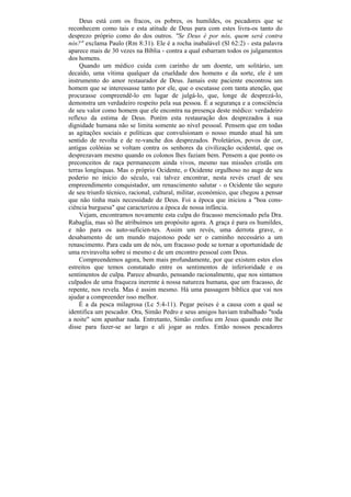 Deus está com os fracos, os pobres, os humildes, os pecadores que se
reconhecem como tais e esta atitude de Deus para com estes livra-os tanto do
desprezo próprio como do dos outros. "Se Deus é por nós, quem será contra
nós?" exclama Paulo (Rm 8:31). Ele é a rocha inabalável (Sl 62:2) - esta palavra
aparece mais de 30 vezes na Bíblia - contra a qual esbarram todos os julgamentos
dos homens.
     Quando um médico cuida com carinho de um doente, um solitário, um
decaído, uma vítima qualquer da crueldade dos homens e da sorte, ele é um
instrumento do amor restaurador de Deus. Jamais este paciente encontrou um
homem que se interessasse tanto por ele, que o escutasse com tanta atenção, que
procurasse compreendê-lo em lugar de julgá-lo, que, longe de desprezá-lo,
demonstra um verdadeiro respeito pela sua pessoa. É a segurança e a consciência
de seu valor como homem que ele encontra na presença deste médico: verdadeiro
reflexo da estima de Deus. Porém esta restauração dos desprezados à sua
dignidade humana não se limita somente ao nível pessoal. Pensem que em todas
as agitações sociais e políticas que convulsionam o nosso mundo atual há um
sentido de revolta e de re-vanche dos desprezados. Proletários, povos de cor,
antigas colônias se voltam contra os senhores da civilização ocidental, que os
desprezavam mesmo quando os colonos lhes faziam bem. Pensem a que ponto os
preconceitos de raça permanecem ainda vivos, mesmo nas missões cristãs em
terras longínquas. Mas o próprio Ocidente, o Ocidente orgulhoso no auge de seu
poderio no início do século, vai talvez encontrar, nesta revés cruel de seu
empreendimento conquistador, um renascimento salutar - o Ocidente tão seguro
de seu triunfo técnico, racional, cultural, militar, económico, que chegou a pensar
que não tinha mais necessidade de Deus. Foi a época que iniciou a "boa cons-
ciência burguesa" que caracterizou a época de nossa infância.
     Vejam, encontramos novamente esta culpa do fracasso mencionado pela Dra.
Rabaglia, mas só lhe atribuímos um propósito agora. A graça é para os humildes,
e não para os auto-suficien-tes. Assim um revés, uma derrota grave, o
desabamento de um mundo majestoso pode ser o caminho necessário a um
renascimento. Para cada um de nós, um fracasso pode se tornar a oportunidade de
uma reviravolta sobre si mesmo e de um encontro pessoal com Deus.
    Compreendemos agora, bem mais profundamente, por que existem estes elos
estreitos que temos constatado entre os sentimentos de inferioridade e os
sentimentos de culpa. Parece absurdo, pensando racionalmente, que nos sintamos
culpados de uma fraqueza inerente à nossa natureza humana, que um fracasso, de
repente, nos revela. Mas é assim mesmo. Há uma passagem bíblica que vai nos
ajudar a compreender isso melhor.
    É a da pesca milagrosa (Lc 5:4-11). Pegar peixes é a causa com a qual se
identifica um pescador. Ora, Simão Pedro e seus amigos haviam trabalhado "toda
a noite" sem apanhar nada. Entretanto, Simão confiou em Jesus quando este lhe
disse para fazer-se ao largo e ali jogar as redes. Então nossos pescadores
 