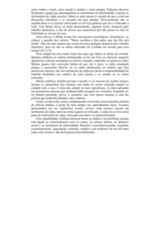 entre irmãos e irmãs, entre marido e mulher, e entre amigos. Podemos observar
facilmente o papel que desempenham os sentimentos de inferioridade e mesmo os
sentimentos de culpa secretos. Marta se sente menos à vontade do que a irmã nas
discussões espirituais e se esconde em suas panelas. Provavelmente não se
orgulha disso e se consola valorizando os serviços práticos que faz e criticando a
irmã. Esta última talvez já tenha demonstrado, algumas vezes, desprezo pelo
trabalho doméstico, a fim de aliviar sua consciência por não gostar ou não ter
habilidade no serviço de casa.
     Jesus elevou o debate acima dos mecanismos psicológicos elementares, ao
colocar a questão dos valores: "Maria escolheu a boa parte, que não lhe será
tirada". Mas isto não implica que exista em Jesus qualquer desprezo pelo trabalho
doméstico, pois ele não se sentiu rebaixado em cozinhar ele mesmo para seus
amigos (Jo 21:9).
     Nem sempre há uma razão muito boa para que Maria se afaste da cozinha.
Quantas mulheres se sentem embaraçadas ao ler um livro ou repousar enquanto
alguém faz a faxina, arrastando os móveis e usando o aspirador no quarto ao lado?
Mesmo quanto têm convicção íntima de que isto é justo, se estão estudando
porque é necessário fazê-lo, ou se estão obedecendo ao médico que lhes
prescreveu repouso, têm um sentimento de culpa por deixar a responsabilidade do
trabalho doméstico nos ombros de outra pessoa e se sentem ou se crêem
criticadas.
     Muitas mulheres também privam o marido e a si mesmas de receber amigos,
mesmo os amiguinhos das crianças, por medo de serem criticadas quanto ao
cuidado com a casa. E estas são sempre as mais caprichosas. As mais aplicadas
aos pormenores pensam que nenhuma falha escapará aos visitantes. Enquanto es-
tes últimos pensarão, talvez, o contrário, que esta esposa mantém a casa tão
perfeita que acaba lhe faltando vida e charme.
     Assim, no dia-a-dia, somos continuamente envolvidos nesta atmosfera doentia
de críticas mútuas, a ponto de nem sempre nos apercebermos disso. Ficamos
aprisionados em um implacável círculo vicioso: toda censura suscita um
sentimento de culpa, tanto no crítico quanto no criticado, e cada um se livra como
pode do sentimento de culpa, criticando um outro e se autojustificando.
     Esta culpabilidade cotidiana interessa muito ao médico e ao psicólogo, porque
está ligada ao relacionamento com os outros, às críticas alheias, ao desprezo
social e ao sentimento de inferioridade. Remorso, consciência pesada, vergonha,
constrangimento, inquietação, confusão, timidez e até modéstia: há um elo entre
todos estes termos e não há fronteiras bem delineadas.
 
