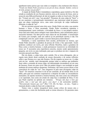 apanharam tantos peixes que suas redes se rompiam e eles encheram dois barcos.
"Vendo isto Simão Pedro prostrou-se aos pés de Jesus, dizendo: Senhor, retira-te
de mim, porque sou pecador".
    A reação de Simão Pedro é instantânea e espontânea, quase instintiva. Ele não
estuda as condições do seu fracasso anterior, nem as do sucesso de Jesus, nem se
acusa de uma falha profissional, de não ter jogado as redes no local certo. Ele não
diz: "Cometi um erro", mas "sou pecador". Passamos de uma culpa de "fazer" e
de seu casuísmo e racionalização interminável, que mencionei ainda há pouco,
para um plano totalmente novo, uma outra convicção de culpa totalmente
diferente, a culpa de "ser".
    Há um encontro pessoal entre dois seres: Simão Pedro em toda a sua miséria
humana e Jesus, o Deus encarnado. Simão Pedro reconhecia repentina e
instantaneamente, neste confronto, a divindade de Jesus e a sua própria miséria.
Jesus fará mais tarde outros milagres mais maravilhosos, mais estonteantes para o
raciocínio humano. Ele dará provas mais claras de sua divindade: a ressurreição
de Lázaro, por exemplo, onde um cadáver já em putrefação retorna à vida. Em
comparação com isto, qual é então o sucesso desta pesca maravilhosa?
    Entretanto, é nesta experiência bem secular, profissional ou técnica, que
Simão Pedro descobre a grandeza da pessoa de Cristo e fica apavorado. Assim
podemos conhecer em teoria, por uma reflexão filosófica, tanto a grandeza de
Deus como a miséria humana; e ainda permanecer insensíveis na intimidade do
nosso ser. É necessária uma experiência concreta, mesmo sendo aparentemente
pequena, um revés ou uma realização, para que se produza em nós o impacto do
encontro pessoal com Deus.
    Daí em diante, a culpa toma outro sentido. Ela se torna abrangente, não se
esgota mais dentro desta confusão de nossas discussões e de nossas reflexões
sobre o que fizemos ou o que não fizemos. Ela diz respeito ao nosso ser, A culpa
está em um sentido, mais desesperada, porque todas as análises que podíamos
fazer sobre a extensão de nossa culpa, em determinada circunstância ou em caso
de fracasso, ficam em outro nível. Mas ela poderá chegar a um resultado no qual
nenhuma de nossas análises chegariam. Entretanto, não temos acesso direto a esta
consciência de culpa do "ser", mas chegamos lá pela mais divergente culpa do
"fazer". Os remorsos concretos to de tal ato cometido, de tal atitude falsa ou tal
falha, pela qual nos sentimos responsáveis a despeito de todas as circunstâncias
atenuantes, de repente mostram a miséria humana, não mais como um sofrimento
a ser suportado, mas como um estado de culpa face à santidade de Deus, É isto
que Paulo exprime na epístola aos romanos: "Porque não faço o bem que
prefiro, mas o mal que não quero, esse faço", e ele acrescenta também:
"Desventurado homem que sou!" (Rm 7:19, 24). Eu faço... eu sou... Vejam a
transição desde a culpa do fazer até a culpa do ser.
    Temos visto o caráter inesgotável deste exame crítico de nossos atos e
pensamentos, e como tão facilmente pode se tornar obsessivo. Os pacientes mais
 