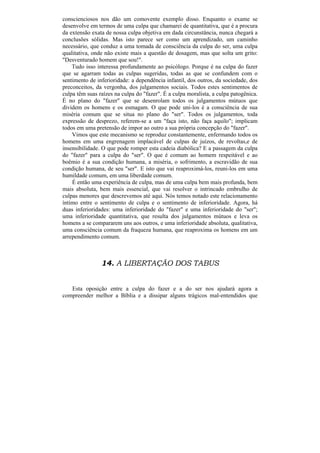 conscienciosos nos dão um comovente exemplo disso. Enquanto o exame se
desenvolve em termos de uma culpa que chamarei de quantitativa, que é a procura
da extensão exata de nossa culpa objetiva em dada circunstância, nunca chegará a
conclusões sólidas. Mas isto parece ser como um aprendizado, um caminho
necessário, que conduz a uma tomada de consciência da culpa do ser, uma culpa
qualitativa, onde não existe mais a questão de dosagem, mas que solta um grito:
"Desventurado homem que sou!".
    Tudo isso interessa profundamente ao psicólogo. Porque é na culpa do fazer
que se agarram todas as culpas sugeridas, todas as que se confundem com o
sentimento de inferioridade: a dependência infantil, dos outros, da sociedade, dos
preconceitos, da vergonha, dos julgamentos sociais. Todos estes sentimentos de
culpa têm suas raízes na culpa do "fazer". É a culpa moralista, a culpa patogênica.
É no plano do "fazer" que se desenrolam todos os julgamentos mútuos que
dividem os homens e os esmagam. O que pode uni-los é a consciência de sua
miséria comum que se situa no plano do "ser". Todos os julgamentos, toda
expressão de desprezo, referem-se a um "faça isto, não faça aquilo"; implicam
todos em uma pretensão de impor ao outro a sua própria concepção do "fazer".
    Vimos que este mecanismo se reproduz constantemente, enfermando todos os
homens em uma engrenagem implacável de culpas de juízos, de revoltas,e de
insensibilidade. O que pode romper esta cadeia diabólica? E a passagem da culpa
do "fazer" para a culpa do "ser". O que é comum ao homem respeitável e ao
boêmio é a sua condição humana, a miséria, o sofrimento, a escravidão de sua
condição humana, de seu "ser". E isto que vai reaproximá-los, reuni-los em uma
humildade comum, em uma liberdade comum.
    É então uma experiência de culpa, mas de uma culpa bem mais profunda, bem
mais absoluta, bem mais essencial, que vai resolver o intrincado embrulho de
culpas menores que descrevemos até aqui. Nós temos notado este relacionamento
íntimo entre o sentimento de culpa e o sentimento de inferioridade. Agora, há
duas inferioridades: uma inferioridade do "fazer" e uma inferioridade do "ser";
uma inferioridade quantitativa, que resulta dos julgamentos mútuos e leva os
homens a se compararem uns aos outros, e uma inferioridade absoluta, qualitativa,
uma consciência comum da fraqueza humana, que reaproxima os homens em um
arrependimento comum.



                14. A LIBERTAÇÃO DOS TABUS


   Esta oposição entre a culpa do fazer e a do ser nos ajudará agora a
compreender melhor a Bíblia e a dissipar alguns trágicos mal-entendidos que
 
