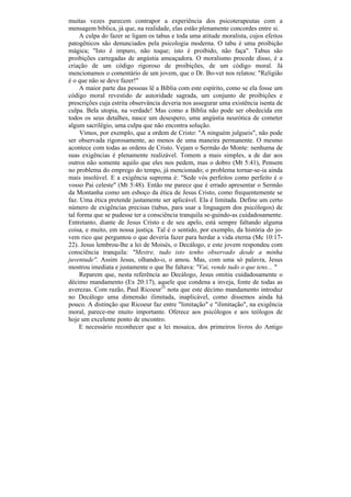 muitas vezes parecem contrapor a experiência dos psicoterapeutas com a
mensagem bíblica, já que, na realidade, elas estão plenamente concordes entre si.
     A culpa do fazer se ligam os tabus e toda uma atitude moralista, cujos efeitos
patogênicos são denunciados pela psicologia moderna. O tabu é uma proibição
mágica; "Isto é impuro, não toque; isto é proibido, não faça". Tabus são
proibições carregadas de angústia ameaçadora. O moralismo procede disso, é a
criação de um código rigoroso de proibições, de um código moral. Já
mencionamos o comentário de um jovem, que o Dr. Bo-vet nos relatou: "Religião
é o que não se deve fazer!"
     A maior parte das pessoas lê a Bíblia com este espírito, como se ela fosse um
código moral revestido de autoridade sagrada, um conjunto de proibições e
prescrições cuja estrita observância deveria nos assegurar uma existência isenta de
culpa. Bela utopia, na verdade! Mas como a Bíblia não pode ser obedecida em
todos os seus detalhes, nasce um desespero, uma angústia neurótica de cometer
algum sacrilégio, uma culpa que não encontra solução.
     Vimos, por exemplo, que a ordem de Cristo: "A ninguém julgueis", não pode
ser observada rigorosamente, ao menos de uma maneira permanente. O mesmo
acontece com todas as ordens de Cristo. Vejam o Sermão do Monte: nenhuma de
suas exigências é plenamente realizável. Tomem a mais simples, a de dar aos
outros não somente aquilo que eles nos pedem, mas o dobro (Mt 5:41), Pensem
no problema do emprego do tempo, já mencionado; o problema tornar-se-ia ainda
mais insolúvel. E a exigência suprema é: "Sede vós perfeitos como perfeito é o
vosso Pai celeste" (Mt 5:48). Então me parece que é errado apresentar o Sermão
da Montanha como um esboço da ética de Jesus Cristo, como frequentemente se
faz. Uma ética pretende justamente ser aplicável. Ela é limitada. Define um certo
número de exigências precisas (tabus, para usar a linguagem dos psicólogos) de
tal forma que se pudesse ter a consciência tranquila se-guindo-as cuidadosamente.
Entretanto, diante de Jesus Cristo e de seu apelo, está sempre faltando alguma
coisa, e muito, em nossa justiça. Tal é o sentido, por exemplo, da história do jo-
vem rico que perguntou o que deveria fazer para herdar a vida eterna (Mc 10:17-
22). Jesus lembrou-lhe a lei de Moisés, o Decálogo, e este jovem respondeu com
consciência tranquila: "Mestre, tudo isto tenho observado desde a minha
juventude''. Assim Jesus, olhando-o, o amou. Mas, com uma só palavra, Jesus
mostrou imediata e justamente o que lhe faltava: "Vai, vende tudo o que tens... "
     Reparem que, nesta referência ao Decálogo, Jesus omitiu cuidadosamente o
décimo mandamento (Ex 20:17), aquele que condena a inveja, fonte de todas as
averezas. Com razão, Paul Ricoeur33 nota que este décimo mandamento introduz
no Decálogo uma dimensão ilimitada, inaplicável, como dissemos ainda há
pouco. A distinção que Ricoeur faz entre "limitação" e "ilimitação", na exigência
moral, parece-me muito importante. Oferece aos psicólogos e aos teólogos de
hoje um excelente ponto de encontro.
     E necessário reconhecer que a lei mosaica, dos primeiros livros do Antigo
 