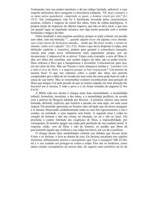 Testamento, tem um caráter moralista, o de um código limitado, aplicável, e cujo
respeito meticuloso deve assegurar a consciência tranquila. "Os meus estatutos e
os meus juízos guardareis; cumprindo os quais, o homem viverá por eles" (Lv
18:5). Em consequência, esta lei é facilmente investida pelas características
arcaicas, infantis e mágicas da moral dos tabus, fonte de culpas patológicas. A
própria noção de impureza, de objetos impuros, que não se deve tocar, e que tem
um grande lugar na legislação mosaica, tem algo muito parecido com o sentido
formalista e mágico do tabu.
     Outro resultado é uma angústia neurótica, porque se pode cometer um pecado
sem saber, sem má intenção: "... quando alguém tocar em alguma coisa imunda,
seja corpo morto de besta-fera imunda,... ainda que lhe fosse oculto, e tornar-se
imundo, então será culpado " (Lv 5:2). Assim o que devia dispersar a culpa, uma
definição explícita e exaustiva, própria para garantir a consciência tranquila,
suscita uma culpa nova, infinitamente mais angustiante porque, por ser
inconsciente, é impossível de se prever. Vejam outro exemplo: a arca de Deus ti-
nha, aos olhos dos israelitas, este caráter mágico do tabu; não se podia tocá-la.
Deus ordenou a Davi que a transportasse a Jerusalém. Colocaram-na, para isso,
em um carro de bois. Mas em Nacom o carro ameaçava tombar e: "estendeu Uzá
a mão à arca de Deus, e a segurou porque os bois tropeçaram". Uzá morreu na
mesma hora! O que nós sabemos sobre o poder dos tabus nos permite
compreender que a idéia de ter tocado em uma coisa tão santa pode bem ter sido a
causa de sua morte. Mas as testemunhas oculares reconheceram uma punição de
Deus que atingiu Uzá pelo pecado de que se tornou culpado em uma intenção tão
louvável em si mesma. E todo o povo e o rei foram tomados de angústia (2 Sm
6:6-9).
     A Bíblia toda nos mostra o choque entre duas mentalidades: a mentalidade
infantil, formalista, moralista, a dos tabus, e a mentalidade profética, de acordo
com a palavra de Bergson adotada por Ricoeur. A primeira oferece uma moral
limitada, definida, explícita, que localiza o pecado em uma ação, em uma coisa
impura. Ela pretende apresentar ao homem uma salvação que ele possa assegurar
a si mesmo observando cuidadosamente todas as suas leis rigorosamente, e ela o
conduz, na realidade, a uma angústia sem limite. A segunda situa a culpa no
coração do homem e não nas coisas, na intenção, no ser e não no fazer. Ela
proclama o caráter ilimitado das exigências de Deus, a impossibilidade, por
conseguinte, do homem apagar sua culpa pela perfeição de sua conduta moral. A
resposta, então, vem de Deus e não do homem; no perdão que Deus dá
precisamente àquele que confessa a sua culpa inevitável, em vez de a justificar.
     O choque destas duas mentalidades culmina nos debates que travam Jesus
Cristo e os fariseus, e leva ao drama da cruz. Os fariseus encarnam este espírito
moralista, infinitamente sincero e escrupuloso, que "coa o mosquito" (Mt 23:24),
tal é o seu cuidado em proteger-se contra a culpa. Eles são os herdeiros, como
tantos crentes escrupulosos de nossos dias, do aspecto mais primitivo da lei de
 