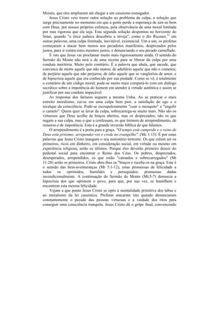 Moisés, que eles ampliaram até chegar a um casuísmo esmagador.
     Jesus Cristo veio trazer outra solução ao problema da culpa, a solução que
surge precisamente no momento em que a gente perde a esperança de sair-se bem
com Deus, por nossos próprios esforços, pela observância de uma moral limitada
por mas rigorosa que ela seja. Esta segunda solução despontou no horizonte do
Sinai, quando "a ética judaica descobriu a inveja", como o diz Ricouer,33 em
outras palavras, uma culpa ilimitada, inevitável, existencial. Um a um, os profetas
começaram a atacar bem menos aos pecadores manifestos, desprezados pelos
justos, para ir contra estes mesmos justos, e denunciando o seu pecado camuflado.
     É isto que Jesus vai proclamar muito mais rigorosamente ainda. O sentido do
Sermão do Monte não será o de uma receita para se liberar da culpa por uma
conduta meritória. Muito pelo contrário. É a palavra que abala, que sacode, que
convence de morte aquele que não matou; de adultério aquele que não o cometeu;
de perjúrio aquele que não perjurou; de ódio aquele que se vangloriou de amor, e
de hipocrisia aquele que era conhecido por sua piedade. Como se vê, é totalmente
o contrário de um código moral; pode-se muito mais compará-lo com um diálogo
socrático sobre a impotência do homem em atender à virtude autêntica e assim se
justificar por sua conduta impecável.
     As respostas dos fariseus seguem a mesma Unha. Ao se praticar o mais
estreito moralismo, cai-se em uma culpa bem pior, a satisfação do ego e o
recalque da consciência. Pode-se escrupulosamente "coar o mosquito" e "engolir
o camelo". Quem quer se lavar da culpa, sobrecarrega-se muito mais. Não são os
virtuosos que Deus acolhe de braços abertos, mas os desprezados; não os que
negam a sua culpa, mas o que a confessam, os que tremem de arrependimento, de
remorso e de impotência. Esta é a grande inversão bíblica de que falamos.
     O arrependimento é a porta para a graça. "O tempo está cumprido e o reino de
Deus está próximo; arrependei-vos e crede no evangelho". (Mc 1:15). É por estas
palavras que Jesus Cristo inaugura o seu ministério terrestre. Os que crêem ser os
primeiros, ricos em dinheiro, em consideração social, em virtude ou mesmo em
experiência religiosa, serão os últimos. Porque eles deverão primeiro descer do
pedestal social para encontrar o Reino dos Céus. Os pobres, desprezados,
desesperados, arrependidos, os que estão "cansados e sobrecarregados" (Mt
11:28) serão os primeiros. Cristo abre-lhes os "braços e recebe-os na graça. Este é
o sentido das bem-aventuranças (Mt 5:1-12), estas promessas de felicidade a
todos os oprimidos, humildes e perseguidos; promessas dadas
incondicionalmente. A continuação do Sermão do Monte (Mt,5-7) denuncia a
hipocrisia dos que oprimem o povo, para que, por sua vez, se humilhem e
encontrem esta mesma felicidade.
     Vejam a que ponto Jesus Cristo se opôs à mentalidade primitiva dos tabus e
ao moralismo da lei casuística. Profetas atacaram isto quando denunciaram
constantemente o pecado das pessoas virtuosas e a vaidade dos ritos para
conseguir uma consciência tranquila. Jesus Cristo dá o golpe final, convencendo
 