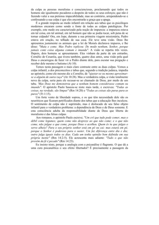 da culpa as pessoas moralistas e conscienciosas, proclamando que todos os
homens são igualmente pecadores a despeito de todos os seus esforços; que não é
fazendo valer a sua pretensa impecabilidade, mas ao contrário, arrependendo-se e
confessando a sua culpa é que eles encontrarão a graça que a apaga.
    É a grande resposta ao medo infantil em relação aos tabus que os psicólogos
modernos encaram como sendo a fonte de todas as culpas patológicas. Por
exemplo, este medo era caracterizado pela noção de impureza: a impureza estava
em tal coisa, em tal animal, em tal homem que não se podia tocar, sob pena de se
tornar culpado! Ora, em Jope, durante a sua primeira viagem missionária, Pedro
estava em oração, no telhado de sua casa. Ele teve uma visão. Deus lhe
apresentou justamente os animais que a lei de Moisés declarava impuros, e lhe
disse: "Mata e come. Mas Pedro replicou: De modo nenhum, Senhor, porque
jamais comi coisa alguma comum e imunda". A visão se repetiu três vezes.
Depois, dois homens se apresentaram. Eles vinham da parte de um estranho,
Cornélio de Cesaréia, que tivera também, quatro dias antes, uma visão pela qual
Deus o encarregou de fazer vir a Pedro diante dele, para escutar sua pregação e
receber dele mesmo o batismo (At 10).
    Temos nesta passagem o mais claro contraste entre as duas culpas. Vemos a
culpa infantil, a dos preconceitos e tabus que, segundo a tradição judaica, impedia
ao apóstolo, como ele mesmo diz a Cornélio, de "ajustar-se ou mesmo aproximar-
se a alguém de outra raça" (At 10:28). Mas a verdadeira culpa, a visão totalmente
nova da culpa, seria para ele recusar-se ao chamado de Deus, por medo de um
tabu. 'Mas Deus me demonstrou que a nenhum homem considerasse comum ou
imundo". O apóstolo Paulo baseou-se nisto mais tarde, e escreveu: "Todas as
coisas, na verdade, são limpas" (Rm 14:20) e "Todas as coisas são puras para os
puros" (Tt 1:15).
    Um forte vento de liberdade soprou, e os que têm necessidade dele são os
neuróticos que ficaram petrificados diante dos tabus que a educação lhes inculcou.
O sentimento de culpa não é suprimido, mas é deslocado de seu falso objeto
infantil para o verdadeiro problema: a dependência de Deus e de Deus somente. E
esta consciência adulta da responsabilidade diante de Deus que liberta do
moralismo e das falsas culpas.
    Aos romanos, o apóstolo Paulo escreve; "Um crê que tudo pode comer, mas o
débil come legumes; quem come não despreze ao que não come; e o que não
come, não julgue o que come, porque Deus o acolheu. Quem és tu que julgas o
servo alheio? Para o seu próprio senhor está em pê ou cai; mas estará em pé,
porque o Senhor é poderoso para o suster. Um faz diferença entre dia e dia;
outro julga iguais todos os dias. Cada um tenha opinião bem definida em sua
própria mente" (Rm 14:2-5). Ele acrescenta mais adiante: "Tudo o que não
provém da fé é pecado" (Rm 14:23).
    Eu insisto nisto, porque a analogia com a psicanálise é flagrante. O que dá a
uma cura psicanalítica o seu efeito libertador? É precisamente a passagem da
 