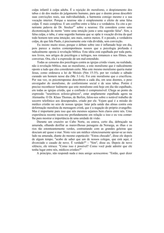culpa infantil à culpa adulta. É a rejeição do moralismo, o despistamento dos
tabus e do dos medos do julgamento humano, para que o doente possa descobrir
suas convicções reais, sua individualidade, a harmonia consigo mesmo e a sua
vocação interior. Porque a neurose não é simplesmente o efeito de uma falsa
culpa. É mais complexa. E um conflito entre a falsa e a verdadeira. Eu cito a pe-
netrante palavra do Dr. Stocker43 sobre a neurose. Ele considera como uma
dicotomização da mente "entre uma intuição justa e uma sugestão falsa". Sim, a
falsa culpa, o tabu, é uma sugestão humana que se opõe à vocação divina da qual
todo homem tem uma intuição; uns mais, outros menos. E o pecado, a verdadeira
culpa, de que fala Paulo, é precisamente esta vida dividida, sem convicção.
     Eu insisto muito nisso, porque o debate sobre isto é inflamado hoje em dia,
pois parece a muitos contemporâneas nossos que a psicologia profunda é
radicalmente oposta à revelação bíblica. Esta idéia está espalhada por toda parte,
nos livros, nos artigos de psicólogos e teólogos, nos romances e nos filmes, nas
conversas. Ora, ela é a expressão de um mal-entendido.
     Todas as censuras dos psicólogos contra as igrejas cristãs visam, na realidade,
não à revelação bíblica, mas ao moralismo, a este moralismo que é radicalmente
oposto a tudo que eles consideram certo. Mas este mesmo moralismo queria matar
Jesus, como ordenava a lei de Moisés (Nm 15:35), por ter violado o sábado
curando um homem nesse dia (Mc 3:1-6). Foi este moralismo que o crucificou.
Por sua vez, os psicoterapeutas descobrem a cada dia, em seus doentes, o peso
envergador do moralismo, do conformismo social e de seus tabus. Porém é
preciso reconhecer lealmente que este moralismo está hoje em dia tão espalhado,
em todas as igrejas cristãs, que a confusão é compreensível. Chega ao ponto da
expressão "neuróticos eclesio-gênicos", estar amplamente espalhada agora na
Alemanha. O Dr. Klaus Thomas, de Berlim, falou-nos sobre o notável trabalho de
socorro telefónico aos desesperados, criado por ele. Vejam qual é a missão do
médico cristão no seio de nossas igrejas: lutar pela saúde das almas contra esta
deformação moralista da mensagem cristã, que é a negação do próprio evangelho.
Mas é importante para isso que nós mesmos sejamos bem claros entre nós. Uma
experiência recente tocou-me profundamente em relação a isso e eu vou contar-
lhe para mostrar a importância de uma unidade de visão.
    Durante um cruzeiro ao Cabo Norte, eu estava, certo dia, debruçado na
amurada, olhando desfilar as maravilhosas paisagens da Noruega, as ilhas e os
rios tão estonteantemente verdes, contrastando com as grandes geleiras que
desciam até quase o mar. Nisto veio um médico silenciosamente apoiar-se ao meu
lado na amurada, diante do mesmo espetáculo: "Estou chocado", disse ele depois
de algum tempo; "acabo de saber que um de nossos colegas, que está aqui, é
divorciado e casado de novo. É verdade?" - "Sim", disse eu. Depois de novo
silêncio, ele retruca: "Como isso é possível? Como você pode admitir que ele
tenha lugar entre nós, médicos cristãos?"
    A princípio, não respondi nada e meu amigo acrescentou: "Então, quer dizer
 