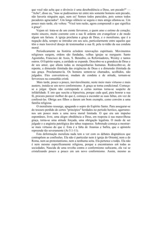 que você não acha que o divórcio é uma desobediência a Deus, um pecado?" —
"Acho", disse eu, "mas se pudéssemos ter entre nós somente homens sem pecado,
não haveria ninguém aqui, nem eu! Somos todos parecidos, pois somos todos
pecadores agraciados". Um longo silêncio se seguiu e meu amigo afastou-se. Um
pouco mais tarde, ele voltou: "Você tem razão, agora compreendi o que significa
a graça".
     Vejam só: trata-se de um crente fervoroso, a quem amo e estimo de coração;
muito sincero, muito coerente com a sua fé ardente em evangelizar e de modo
algum um fariseu. A igreja proclama a graça de Deus, e o moralismo, que é a
negação dela, sempre se introduz em seu seio, particularmente entre aqueles que
têm o mais louvável desejo de testemunhar a sua fé, pela re-tidão da sua conduta
moral.
     Periodicamente na história eclodem renovações espirituais. Movimentos
religiosos surgem, ordens são fundadas, velhas igrejas se reerguem: Santo
Agostinho, Francisco de Assis, S. Benedito, os Reformadores, Wesley e tantos
outros. O Espírito sopra, a caridade se expande. Descobre-se a grandeza de Deus e
de seu amor, que afasta todas as mesquinharias humanas. Redescobre-se, de
repente, a dimensão ilimitada das exigências de Deus e a dimensão ilimitada da
sua graça. Proclamamo-la. Os homens sentem-se chamados, acolhidos, não
julgados. Eles convertem-se, mudam de conduta e de atitude, tornam-se
fervorosos na comunhão cristã.
     Mais tarde, pouco a pouco, inevitavelmente, neste meio mais virtuoso e mais
austero, instala-se um novo conformismo. A graça se torna condicional. Começa-
se a julgar. Quem não corresponde a certas normas torna-se suspeito de
infidelidade. E isto que suscita a hipocrisia, porque cada qual, para honrar a sua
fé, procura parecer melhor do que é, começa a esconder as suas faltas, em vez de
confessá-las. Obriga aos filhos a darem um bom exemplo, como convém a uma
família religiosa.
     O moralismo ressurge, apagando o sopro do Espírito Santo. Para assegurar-se
do tesouro perdido de certos "princípios" herdados no período heróico, agarramo-
nos um pouco mais a uma nova moral limitada. O que era um impulso
espontâneo, livre, uma alegre obediência a Deus, em resposta à sua maravilhosa
graça, torna-se uma atitude forçada, uma obrigação legalista. O medo de ser
julgado e a angústia patológica dos tabus reaparece. Sobretudo começa a mostrar-
se mais virtuoso do que é. Esta é a falta de Ananias e Safira, que o apóstolo
repreende tão severamente (At 5:1-11).
     Esta deformação moralista nada tem a ver com os debates dogmáticos que
contrapõem as confissões. Ela não é particular nem à igreja do Oriente, nem a de
Roma, nem ao protestantismo, nem a nenhuma seita. Ela pertence a todos. Ela não
é nem mesmo especificamente religiosa, porque a encontramos em todas as
sociedades. Nascida de uma revolta contra o conformismo sufocante, ela vai se
cristalizando pouco a pouco em um novo conformismo. Assim, mesmo as
 