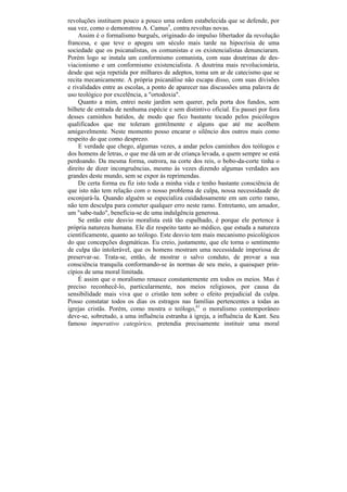 revoluções instituem pouco a pouco uma ordem estabelecida que se defende, por
sua vez, como o demonstrou A. Camus5, contra revoltas novas.
    Assim é o formalismo burguês, originado do impulso libertador da revolução
francesa, e que teve o apogeu um século mais tarde na hipocrisia de uma
sociedade que os psicanalistas, os comunistas e os existencialistas denunciaram.
Porém logo se instala um conformismo comunista, com suas doutrinas de des-
viacionismo e um conformismo existencialista. A doutrina mais revolucionária,
desde que seja repetida por milhares de adeptos, toma um ar de catecismo que se
recita mecanicamente. A própria psicanálise não escapa disso, com suas divisões
e rivalidades entre as escolas, a ponto de aparecer nas discussões uma palavra de
uso teológico por excelência, a "ortodoxia".
    Quanto a mim, entrei neste jardim sem querer, pela porta dos fundos, sem
bilhete de entrada de nenhuma espécie e sem distintivo oficial. Eu passei por fora
desses caminhos batidos, de modo que fico bastante tocado pelos psicólogos
qualificados que me toleram gentilmente e alguns que até me acolhem
amigavelmente. Neste momento posso encarar o silêncio dos outros mais como
respeito do que como desprezo.
     E verdade que chego, algumas vezes, a andar pelos caminhos dos teólogos e
dos homens de letras, o que me dá um ar de criança levada, a quem sempre se está
perdoando. Da mesma forma, outrora, na corte dos reis, o bobo-da-corte tinha o
direito de dizer incongruências, mesmo às vezes dizendo algumas verdades aos
grandes deste mundo, sem se expor às reprimendas.
    De certa forma eu fiz isto toda a minha vida e tenho bastante consciência de
que isto não tem relação com o nosso problema de culpa, nossa necessidaade de
esconjurá-la. Quando alguém se especializa cuidadosamente em um certo ramo,
não tem desculpa para cometer qualquer erro neste ramo. Entretanto, um amador,
um "sabe-tudo", beneficia-se de uma indulgência generosa.
    Se então este desvio moralista está tão espalhado, é porque ele pertence à
própria natureza humana. Ele diz respeito tanto ao médico, que estuda a natureza
cientificamente, quanto ao teólogo. Este desvio tem mais mecanismo psicológicos
do que concepções dogmáticas. Eu creio, justamente, que ele torna o sentimento
de culpa tão intolerável, que os homens mostram uma necessidade imperiosa de
preservar-se. Trata-se, então, de mostrar o salvo conduto, de provar a sua
consciência tranquila conformando-se às normas de seu meio, a quaisquer prin-
cípios de uma moral limitada.
    É assim que o moralismo renasce constantemente em todos os meios. Mas é
preciso reconhecê-lo, particularmente, nos meios religiosos, por causa da
sensibilidade mais viva que o cristão tem sobre o efeito prejudicial da culpa.
Posso constatar todos os dias os estragos nas famílias pertencentes a todas as
igrejas cristãs. Porém, como mostra o teólogo,41 o moralismo contemporâneo
deve-se, sobretudo, a uma influência estranha à igreja, a influência de Kant. Seu
famoso imperativo categórico, pretendia precisamente instituir uma moral
 