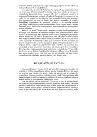 autônoma, atribuir ao homem uma capacidade de julgar por si mesmo o bem e o
mal, sem depender da revelação bíblica.
     O resultado é esta moral de "princípios" e "deveres", que atualmente entrou
em nosso meio religioso tornando-se norma para a vida cristã e é isto que os
psicanalistas denunciam como perigoso. De fato é totalmente contrário à
mensagem bíblica, porque ensina a salvação do homem por si mesmo, por sua
razão, por sua virtude, por seu ideal de viver sem culpa. Porém pode acontecer,
bem naturalmente, no seio da igreja, que homens carregados de grandes
dificuldades psicológicas, de complexos emotivos e de angústia mórbida
contribuam para reintroduzir aí a morai dos tabus. Então é nosso papel, a serviço
da própria igreja, mostrar-lhe isto claramente para preservá-la de um moralismo
sempre renascente.
    Assim, o Dr. Nodet,28 nos Estudos Carmelitas, fez uma análise penetrante da
psicologia de S. Jerônimo. A autoridade teológica deste grande tradutor da Bíblia
está fora de questão aqui. Mas a própria santidade não garante proteção contra a
doença. Ela revela, em relação à sexualidade, uma ansiedade-aversão doentia.
Suas propostas eram violentas, mesmo contra o casamento, e o Dr. Nodet as relata
como testemunho. Compreende-se bem que um homem de vida exemplar que
gozava com justa razão de um tal prestígio na igreja, tenha projetado nela os seus
próprios tabus, cooperando grandemente para espalhar um desprezo pela
sexualidade e pelo casamento, instituídos, no entanto, por Deus. Semelhante
desvio puritano reapareceu mais tarde também no protestantismo. Vê-se, então,
que é possível um diálogo fecundo entre teólogos e médicos. Creio, de coração,
que, como cristão, posso contribuir para tal aproximação, na qual muitos
psicanalistas têm trabalhado realmente durante estes últimos anos.



                    15. PSICANÁLISE E CULPA

    Ora, uma idéia muito comum é a de que estes dois campos (a psicanálise e a
teologia) se opõem, especialmente sobre a questão da culpa. Por isso que quero
me esforçar para elucidar este ponto. Acabo de mostrar que as críticas dos
psicanalistas visam ao moralismo e não à revelação cristã. Porém, por outro lado,
frequentemente, os teólogos acusam os psicólogos de negar o pecado e a culpa, de
solapar também as bases da moral e da doutrina cristã.
    Esta tese não me parece sustentável. É certo que já ouvi de muitos doentes
que receberam de seu psicanalista o conselho para terem uma amante, e algumas
mulheres contaram-me terem sido iniciadas na vida sexual por seu psicanalista. A
bem da verdade, devo dizer que, falando seriamente com tais mulheres, nunca tive
prova de que esta conduta dos psicanalistas, por mais deplorável que seja, tenha
 