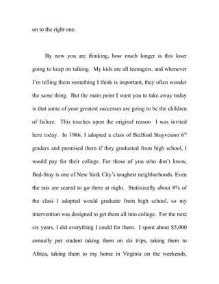 on to the right one.



     By now you are thinking, how much longer is this loser

going to keep on talking. My kids are all teenagers, and whenever

I’m telling them something I think is important, they often wonder

the same thing. But the main point I want you to take away today

is that some of your greatest successes are going to be the children

of failure. This touches upon the original reason I was invited

here today. In 1986, I adopted a class of Bedford Stuyvesant 6 th

graders and promised them if they graduated from high school, I

would pay for their college. For those of you who don’t know,

Bed-Stuy is one of New York City’s toughest neighborhoods. Even

the rats are scared to go there at night. Statistically about 8% of

the class I adopted would graduate from high school, so my

intervention was designed to get them all into college. For the next

six years, I did everything I could for them. I spent about $5,000

annually per student taking them on ski trips, taking them to

Africa, taking them to my home in Virginia on the weekends,
 