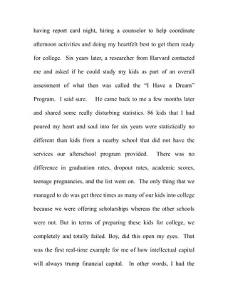 having report card night, hiring a counselor to help coordinate

afternoon activities and doing my heartfelt best to get them ready

for college. Six years later, a researcher from Harvard contacted

me and asked if he could study my kids as part of an overall

assessment of what then was called the “I Have a Dream”

Program. I said sure.    He came back to me a few months later

and shared some really disturbing statistics. 86 kids that I had

poured my heart and soul into for six years were statistically no

different than kids from a nearby school that did not have the

services our afterschool program provided.        There was no

difference in graduation rates, dropout rates, academic scores,

teenage pregnancies, and the list went on. The only thing that we

managed to do was get three times as many of our kids into college

because we were offering scholarships whereas the other schools

were not. But in terms of preparing these kids for college, we

completely and totally failed. Boy, did this open my eyes. That

was the first real-time example for me of how intellectual capital

will always trump financial capital. In other words, I had the
 