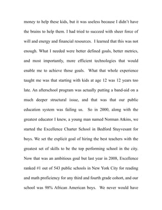 money to help these kids, but it was useless because I didn’t have

the brains to help them. I had tried to succeed with sheer force of

will and energy and financial resources. I learned that this was not

enough. What I needed were better defined goals, better metrics,

and most importantly, more efficient technologies that would

enable me to achieve those goals. What that whole experience

taught me was that starting with kids at age 12 was 12 years too

late. An afterschool program was actually putting a band-aid on a

much deeper structural issue, and that was that our public

education system was failing us.      So in 2000, along with the

greatest educator I knew, a young man named Norman Atkins, we

started the Excellence Charter School in Bedford Stuyvesant for

boys. We set the explicit goal of hiring the best teachers with the

greatest set of skills to be the top performing school in the city.

Now that was an ambitious goal but last year in 2008, Excellence

ranked #1 out of 543 public schools in New York City for reading

and math proficiency for any third and fourth grade cohort, and our

school was 98% African American boys. We never would have
 