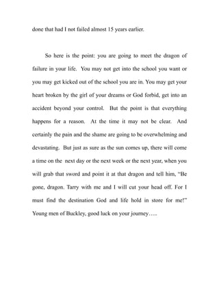 done that had I not failed almost 15 years earlier.



     So here is the point: you are going to meet the dragon of

failure in your life. You may not get into the school you want or

you may get kicked out of the school you are in. You may get your

heart broken by the girl of your dreams or God forbid, get into an

accident beyond your control. But the point is that everything

happens for a reason. At the time it may not be clear. And

certainly the pain and the shame are going to be overwhelming and

devastating. But just as sure as the sun comes up, there will come

a time on the next day or the next week or the next year, when you

will grab that sword and point it at that dragon and tell him, “Be

gone, dragon. Tarry with me and I will cut your head off. For I

must find the destination God and life hold in store for me!”

Young men of Buckley, good luck on your journey…..
 