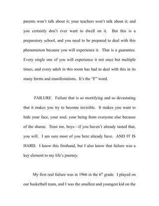 parents won’t talk about it; your teachers won’t talk about it; and

you certainly don’t ever want to dwell on it.        But this is a

preparatory school, and you need to be prepared to deal with this

phenomenon because you will experience it. That is a guarantee.

Every single one of you will experience it not once but multiple

times, and every adult in this room has had to deal with this in its

many forms and manifestations. It’s the “F” word.



      FAILURE. Failure that is so mortifying and so devastating

that it makes you try to become invisible. It makes you want to

hide your face, your soul, your being from everyone else because

of the shame. Trust me, boys—if you haven’t already tasted that,

you will. I am sure most of you here already have. AND IT IS

HARD. I know this firsthand, but I also know that failure was a

key element to my life’s journey.



     My first real failure was in 1966 in the 6th grade. I played on

our basketball team, and I was the smallest and youngest kid on the
 