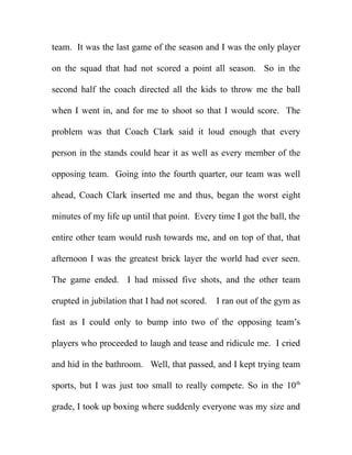 team. It was the last game of the season and I was the only player

on the squad that had not scored a point all season. So in the

second half the coach directed all the kids to throw me the ball

when I went in, and for me to shoot so that I would score. The

problem was that Coach Clark said it loud enough that every

person in the stands could hear it as well as every member of the

opposing team. Going into the fourth quarter, our team was well

ahead, Coach Clark inserted me and thus, began the worst eight

minutes of my life up until that point. Every time I got the ball, the

entire other team would rush towards me, and on top of that, that

afternoon I was the greatest brick layer the world had ever seen.

The game ended. I had missed five shots, and the other team

erupted in jubilation that I had not scored.   I ran out of the gym as

fast as I could only to bump into two of the opposing team’s

players who proceeded to laugh and tease and ridicule me. I cried

and hid in the bathroom. Well, that passed, and I kept trying team

sports, but I was just too small to really compete. So in the 10th

grade, I took up boxing where suddenly everyone was my size and
 