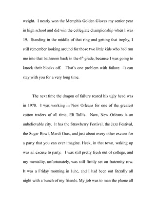 weight. I nearly won the Memphis Golden Gloves my senior year

in high school and did win the collegiate championship when I was

19. Standing in the middle of that ring and getting that trophy, I

still remember looking around for those two little kids who had run

me into that bathroom back in the 6th grade, because I was going to

knock their blocks off.   That’s one problem with failure. It can

stay with you for a very long time.



     The next time the dragon of failure reared his ugly head was

in 1978. I was working in New Orleans for one of the greatest

cotton traders of all time, Eli Tullis. Now, New Orleans is an

unbelievable city. It has the Strawberry Festival, the Jazz Festival,

the Sugar Bowl, Mardi Gras, and just about every other excuse for

a party that you can ever imagine. Heck, in that town, waking up

was an excuse to party. I was still pretty fresh out of college, and

my mentality, unfortunately, was still firmly set on fraternity row.

It was a Friday morning in June, and I had been out literally all

night with a bunch of my friends. My job was to man the phone all
 