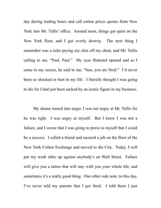 day during trading hours and call cotton prices quotes from New

York into Mr. Tullis’ office. Around noon, things got quiet on the

New York floor, and I got overly drowsy.          The next thing I

remember was a ruler prying my chin off my chest, and Mr. Tullis

calling to me, “Paul. Paul.” My eyes fluttered opened and as I

came to my senses, he said to me, “Son, you are fired.” I’d never

been so shocked or hurt in my life. I literally thought I was going

to die for I had just been sacked by an iconic figure in my business.



     My shame turned into anger. I was not angry at Mr. Tullis for

he was right. I was angry at myself. But I knew I was not a

failure, and I swore that I was going to prove to myself that I could

be a success. I called a friend and secured a job on the floor of the

New York Cotton Exchange and moved to the City. Today, I will

put my work ethic up against anybody’s on Wall Street. Failure

will give you a tattoo that will stay with you your whole life, and

sometimes it’s a really good thing. One other side note, to this day,

I’ve never told my parents that I got fired. I told them I just
 