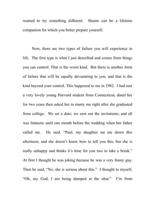 wanted to try something different.     Shame can be a lifetime

companion for which you better prepare yourself.



     Now, there are two types of failure you will experience in

life. The first type is what I just described and comes from things

you can control. That is the worst kind. But there is another form

of failure that will be equally devastating to you, and that is the

kind beyond your control. This happened to me in 1982. I had met

a very lovely young Harvard student from Connecticut, dated her

for two years then asked her to marry me right after she graduated

from college. We set a date; we sent out the invitations; and all

was fantastic until one month before the wedding when her father

called me.    He said, “Paul, my daughter sat me down this

afternoon, and she doesn’t know how to tell you this, but she is

really unhappy and thinks it’s time for you two to take a break.”

At first I thought he was joking because he was a very funny guy.

Then he said, “No, she is serious about this.” I thought to myself,

“Oh, my God, I am being dumped at the altar.”            I’m from
 