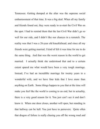 Tennessee. Getting dumped at the altar was the supreme social

embarrassment of that time. It was a big deal. When all my family

and friends found out, they were ready to re-start the Civil War on

the spot. I had to remind them that the last Civil War didn’t go so

well for our side, and I didn’t like our chances in a rematch. The

reality was that I was a 26-year old knucklehead, and since all my

friends were getting married, I kind of felt it was time for me to do

the same thing. And that was the worst reason in the world to get

married. I actually think she understood that and to a certain

extent spared me what would have been a very tough marriage.

Instead, I’ve had an incredible marriage for twenty years to a

wonderful wife, and we have four kids that I love more than

anything on Earth. Some things happen to you that at the time will

make you feel like the world is coming to an end, but in actuality,

there is a very good reason for it. You just can’t see it and don’t

know it. When one door closes, another will open, but standing in

that hallway can be hell. You just have to persevere. Quite often

that dragon of failure is really chasing you off the wrong road and
 