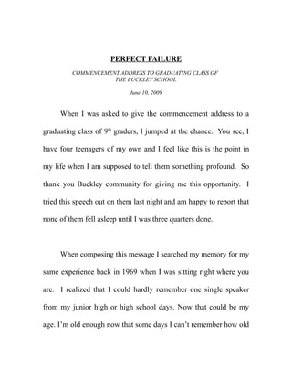 PERFECT FAILURE
         COMMENCEMENT ADDRESS TO GRADUATING CLASS OF
                    THE BUCKLEY SCHOOL

                             June 10, 2009


     When I was asked to give the commencement address to a

graduating class of 9th graders, I jumped at the chance. You see, I

have four teenagers of my own and I feel like this is the point in

my life when I am supposed to tell them something profound. So

thank you Buckley community for giving me this opportunity. I

tried this speech out on them last night and am happy to report that

none of them fell asleep until I was three quarters done.



     When composing this message I searched my memory for my

same experience back in 1969 when I was sitting right where you

are. I realized that I could hardly remember one single speaker

from my junior high or high school days. Now that could be my

age. I’m old enough now that some days I can’t remember how old
 
