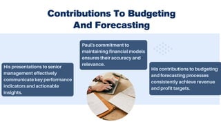 Contributions To Budgeting
And Forecasting
His presentations to senior
management effectively
communicate key performance
indicators and actionable
insights.
Paul's commitment to
maintaining financial models
ensures their accuracy and
relevance.
His contributions to budgeting
and forecasting processes
consistently achieve revenue
and profit targets.
 