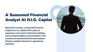 Meet Paul Turovsky, a seasoned Financial
Analyst at H.I.G. Capital with 5 years of
experience. He excels in financial modeling,
cost-saving strategies, and automation. Paul
conducts comprehensive financial analysis,
driving a notable reduction in operational
expenses.
A Seasoned Financial
Analyst At H.I.G. Capital
 