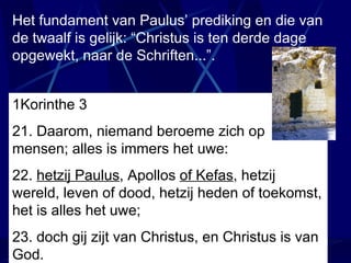 1Korinthe 3   21. Daarom, niemand beroeme zich op mensen; alles is immers het uwe: 22.  hetzij Paulus , Apollos  of Kefas , hetzij wereld, leven of dood, hetzij heden of toekomst, het is alles het uwe; 23. doch gij zijt van Christus, en Christus is van God. Het fundament van Paulus’ prediking en die van de twaalf is gelijk: “Christus is ten derde dage opgewekt, naar de Schriften...”. 