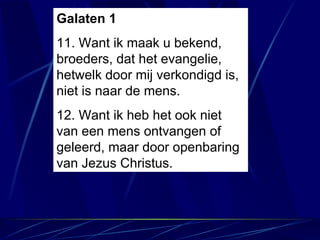 Galaten 1 11. Want ik maak u bekend, broeders, dat het evangelie, hetwelk door mij verkondigd is, niet is naar de mens. 12. Want ik heb het ook niet van een mens ontvangen of geleerd, maar door openbaring van Jezus Christus. 