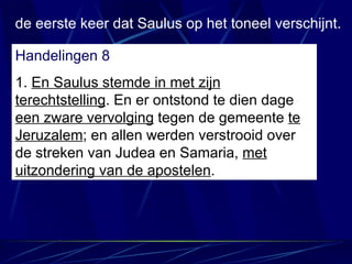 de eerste keer dat Saulus op het toneel verschijnt. Handelingen 8 1.  En Saulus stemde in met zijn terechtstelling . En er ontstond te dien dage  een zware vervolging  tegen de gemeente  te Jeruzalem ; en allen werden verstrooid over de streken van Judea en Samaria,  met uitzondering van de apostelen . 