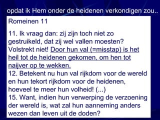 opdat ik Hem onder de heidenen verkondigen zou.. Romeinen 11 11. Ik vraag dan: zij zijn toch niet zo gestruikeld, dat zij wel vallen moesten? Volstrekt niet!  Door hun  val (=misstap)  is het heil tot de heidenen gekomen, om hen tot naijver op te wekken. 12. Betekent nu hun val rijkdom voor de wereld en hun tekort rijkdom voor de heidenen, hoeveel te meer hun volheid!  (...)  15.  Want, indien hun verwerping de verzoening der wereld is, wat zal hun aanneming anders wezen dan leven uit de doden? 