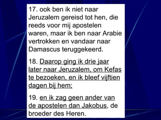 17. ook ben ik niet naar Jeruzalem gereisd tot hen, die reeds voor mij apostelen waren, maar ik ben naar Arabie vertrokken en vandaar naar Damascus teruggekeerd. 18.  Daarop ging ik drie jaar later naar Jeruzalem, om Kefas te bezoeken, en ik bleef vijftien dagen bij hem; 19.  en ik zag geen ander van de apostelen dan Jakobus , de broeder des Heren. 