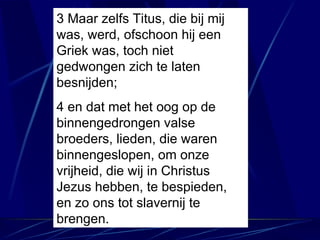 3 Maar zelfs Titus, die bij mij was, werd, ofschoon hij een Griek was, toch niet gedwongen zich te laten besnijden; 4 en dat met het oog op de binnengedrongen valse broeders, lieden, die waren binnengeslopen, om onze vrijheid, die wij in Christus Jezus hebben, te bespieden, en zo ons tot slavernij te brengen. 