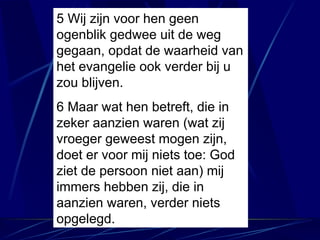 5 Wij zijn voor hen geen ogenblik gedwee uit de weg gegaan, opdat de waarheid van het evangelie ook verder bij u zou blijven. 6 Maar wat hen betreft, die in zeker aanzien waren (wat zij vroeger geweest mogen zijn, doet er voor mij niets toe: God ziet de persoon niet aan) mij immers hebben zij, die in aanzien waren, verder niets opgelegd. 
