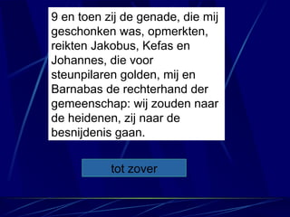 9 en toen zij de genade, die mij geschonken was, opmerkten, reikten Jakobus, Kefas en Johannes, die voor steunpilaren golden, mij en Barnabas de rechterhand der gemeenschap: wij zouden naar de heidenen, zij naar de besnijdenis gaan. tot zover 