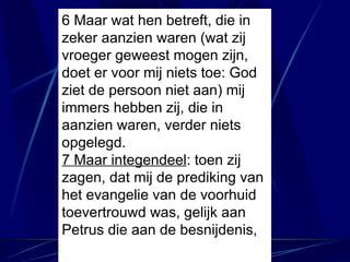 6 Maar wat hen betreft, die in zeker aanzien waren (wat zij vroeger geweest mogen zijn, doet er voor mij niets toe: God ziet de persoon niet aan) mij immers hebben zij, die in aanzien waren, verder niets opgelegd. 7 Maar integendeel : toen zij zagen, dat mij de prediking van het evangelie van de voorhuid toevertrouwd was, gelijk aan Petrus die aan de besnijdenis, 