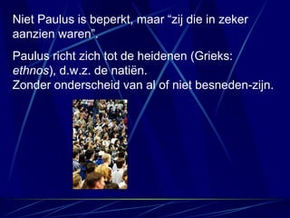 Niet Paulus is beperkt, maar “zij die in zeker aanzien waren”. Paulus richt zich tot de heidenen (Grieks:  ethnos ), d.w.z. de natiën.  Zonder onderscheid van al of niet besneden-zijn. 