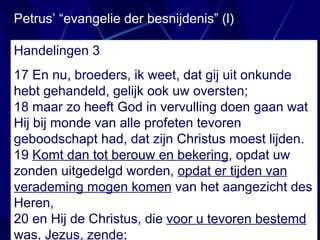 Petrus’ “evangelie der besnijdenis” (l) Handelingen 3 17  En nu, broeders, ik weet, dat gij uit onkunde hebt gehandeld, gelijk ook uw oversten; 18 maar zo heeft God in vervulling doen gaan wat Hij bij monde van alle profeten tevoren geboodschapt had, dat zijn Christus moest lijden. 19  Komt dan tot berouw en bekering , opdat uw zonden uitgedelgd worden,  opdat er tijden van verademing mogen komen  van het aangezicht des Heren, 20 en Hij de Christus, die  voor u tevoren bestemd  was,  Jezus, zende ; 