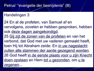 Petrus’ “evangelie der besnijdenis” (lll) Handelingen 3 24 En al de profeten, van Samuel af en vervolgens, zovelen er hebben gesproken, hebben ook  deze dagen aangekondigd . 25  Gij zijt de zonen van de profeten  en van het verbond, dat God met uw vaderen gemaakt heeft, toen Hij tot Abraham zeide: En  in uw nageslacht zullen alle stammen der aarde gezegend worden . 26 God heeft  in de eerste plaats voor u zijn Knecht doen opstaan  en Hem  tot u gezonden , om  u te zegenen ... 
