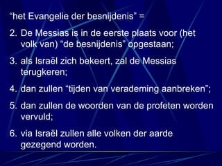 “ het Evangelie der besnijdenis” =  De Messias is in de eerste plaats voor (het volk van) “de besnijdenis” opgestaan; als Israël zich bekeert, zal de Messias terugkeren; dan zullen “tijden van verademing aanbreken”; dan zullen de woorden van de profeten worden vervuld; via Israël zullen alle volken der aarde gezegend worden. 