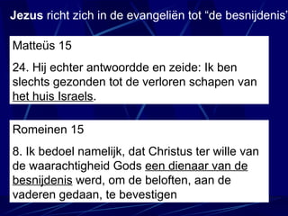 Matteüs 15 24.  Hij echter antwoordde en zeide: Ik ben slechts gezonden tot de verloren schapen van  het huis Israels . Jezus  richt zich in de evangeliën tot “de besnijdenis” Romeinen 15 8. Ik bedoel namelijk, dat Christus ter wille van de waarachtigheid Gods  een dienaar van de besnijdenis  werd, om de beloften, aan de vaderen gedaan, te bevestigen 