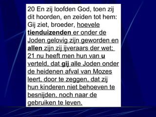 20 En zij loofden God, toen zij dit hoorden, en zeiden tot hem: Gij ziet, broeder,  hoevele  tienduizenden  er onder de Joden gelovig zijn geworden en  allen  zijn zij ijveraars der wet;  21 nu heeft men hun van  u  verteld, dat  gij  alle Joden onder de heidenen afval van Mozes leert, door te zeggen, dat zij hun kinderen niet behoeven te besnijden, noch naar de gebruiken te leven. 