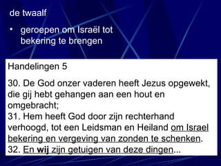 de twaalf geroepen om Israël tot bekering te brengen Handelingen 5 30. De God onzer vaderen heeft Jezus opgewekt, die gij hebt gehangen aan een hout en omgebracht;   31. Hem heeft God door zijn rechterhand verhoogd, tot een Leidsman en Heiland  om Israel bekering en vergeving van zonden te schenken . 32.  En  wij  zijn getuigen van deze dingen ... 