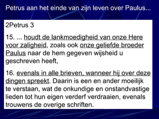 Petrus aan het einde van zijn leven over Paulus... 2Petrus 3 15. ...  houdt de lankmoedigheid van onze Here voor zaligheid , zoals ook  onze geliefde broeder Paulus  naar de hem gegeven wijsheid u geschreven heeft, 16.  evenals in alle brieven, wanneer hij over deze dingen spreekt . Daarin is een en ander moeilijk te verstaan, wat de onkundige en onstandvastige lieden tot hun eigen verderf verdraaien, evenals trouwens de overige schriften. 